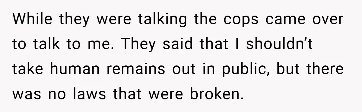 While they were talking the cops came over to talk to me. They said that I shouldn’t take human remains out in public, but there was no laws that were...
