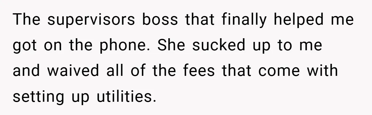 The supervisors boss that finally helped me got on the phone. She sucked up to me and waived all of the fees that come with setting up utilities.