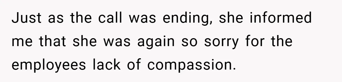 Just as the call was ending, she informed me that she was again so sorry for the employees lack of compassion.