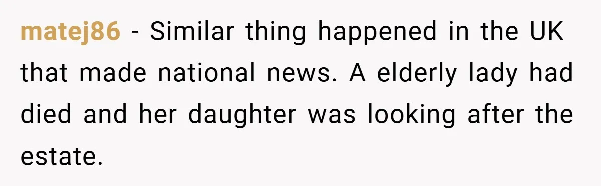 matej86 − Similar thing happened in the UK that made national news. A elderly lady had died and her daughter was looking after the estate.