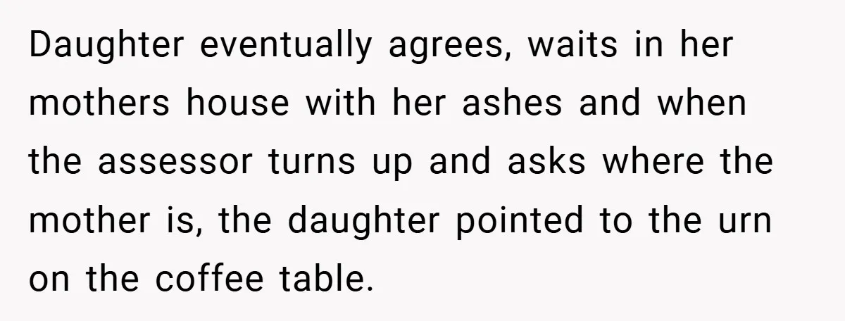 Daughter eventually agrees, waits in her mothers house with her ashes and when the assessor turns up and asks where the mother is, the daughter pointed to the urn on...