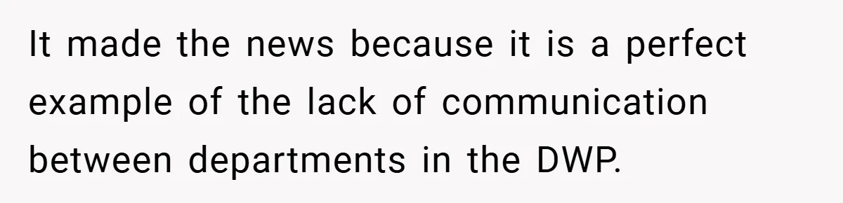 It made the news because it is a perfect example of the lack of communication between departments in the DWP.