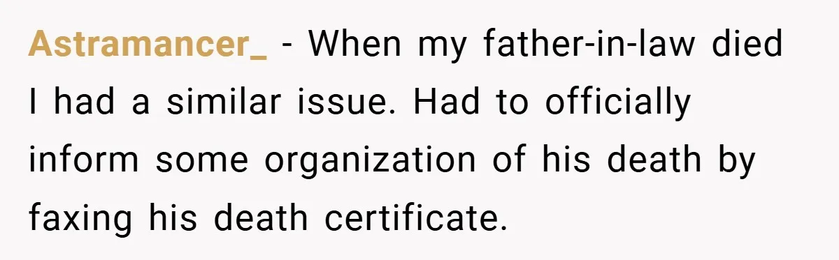 Astramancer_ − When my father-in-law died I had a similar issue. Had to officially inform some organization of his death by faxing his death certificate.