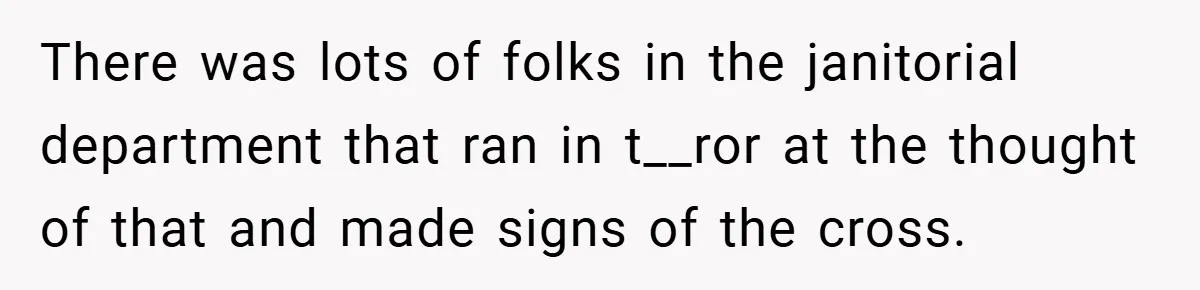 There was lots of folks in the janitorial department that ran in t__ror at the thought of that and made signs of the cross.