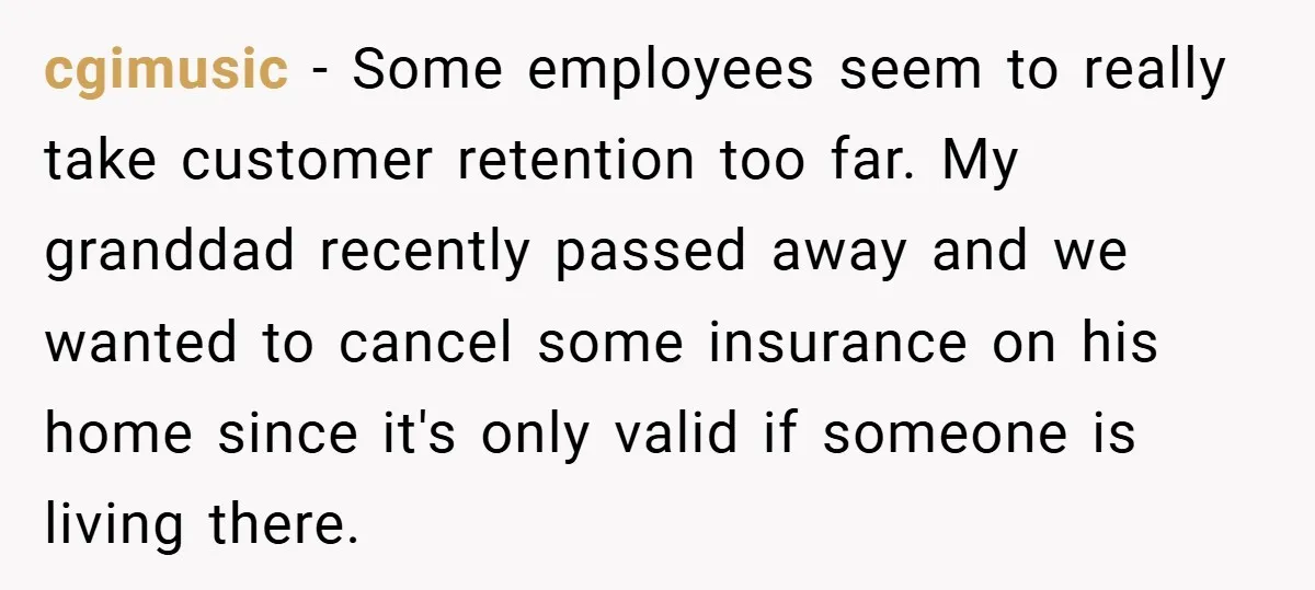 cgimusic − Some employees seem to really take customer retention too far. My granddad recently passed away and we wanted to cancel some insurance on his home since it's only...