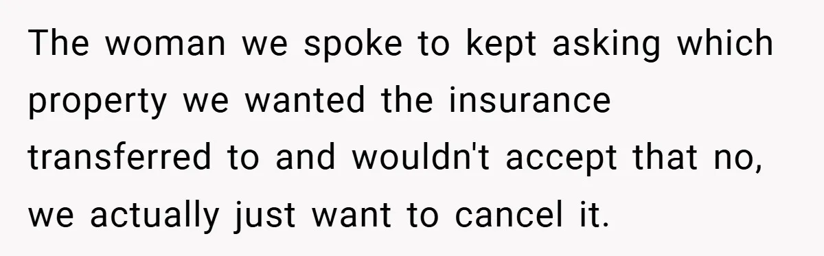 The woman we spoke to kept asking which property we wanted the insurance transferred to and wouldn't accept that no, we actually just want to cancel it.