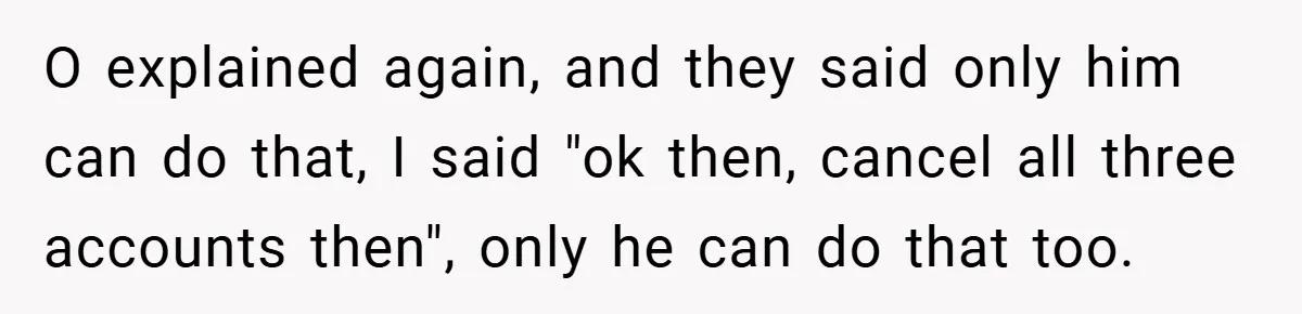 O explained again, and they said only him can do that, I said "ok then, cancel all three accounts then", only he can do that too.