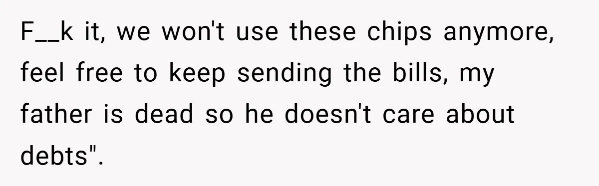 F__k it, we won't use these chips anymore, feel free to keep sending the bills, my father is dead so he doesn't care about debts".