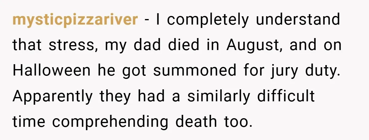 mysticpizzariver − I completely understand that stress, my dad died in August, and on Halloween he got summoned for jury duty. Apparently they had a similarly difficult time comprehending death...