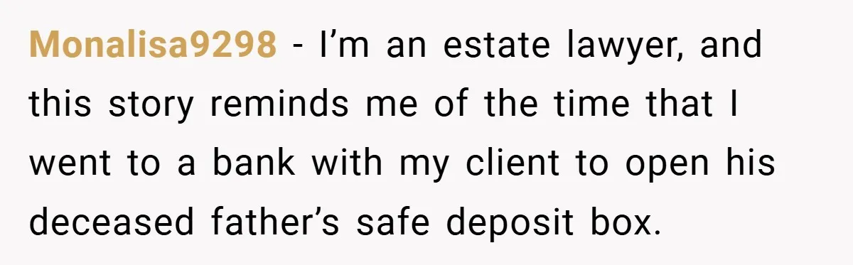Monalisa9298 − I’m an estate lawyer, and this story reminds me of the time that I went to a bank with my client to open his deceased father’s safe deposit...
