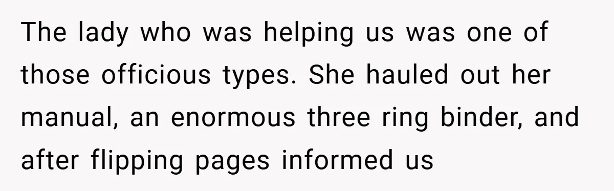 The lady who was helping us was one of those officious types. She hauled out her manual, an enormous three ring binder, and after flipping pages informed us