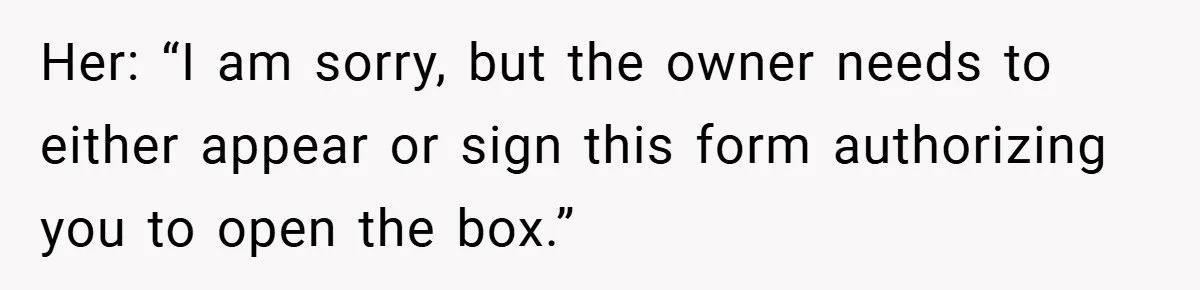 Her: “I am sorry, but the owner needs to either appear or sign this form authorizing you to open the box.”