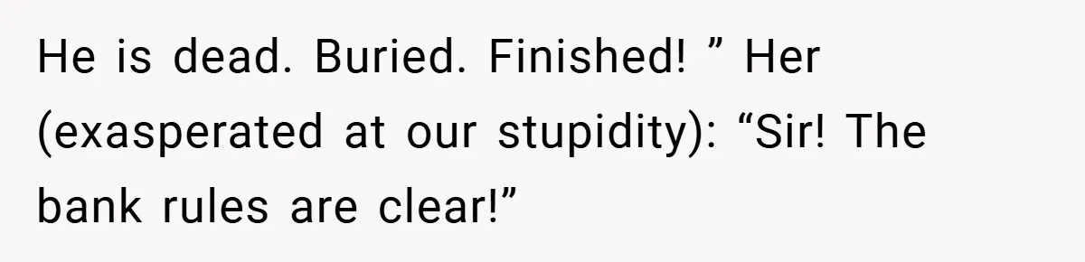 He is dead. Buried. Finished! ” Her (exasperated at our stupidity): “Sir! The bank rules are clear!”