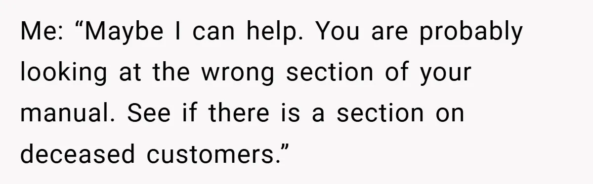 Me: “Maybe I can help. You are probably looking at the wrong section of your manual. See if there is a section on deceased customers.”