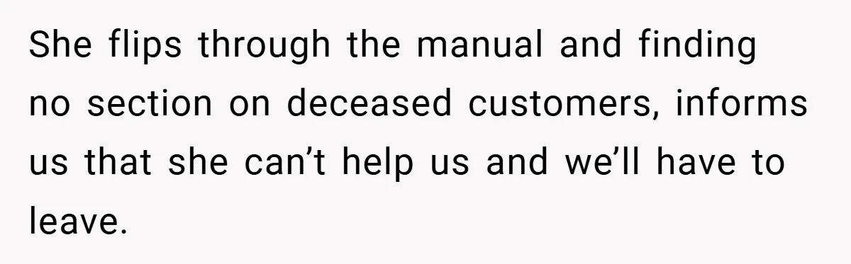 She flips through the manual and finding no section on deceased customers, informs us that she can’t help us and we’ll have to leave.