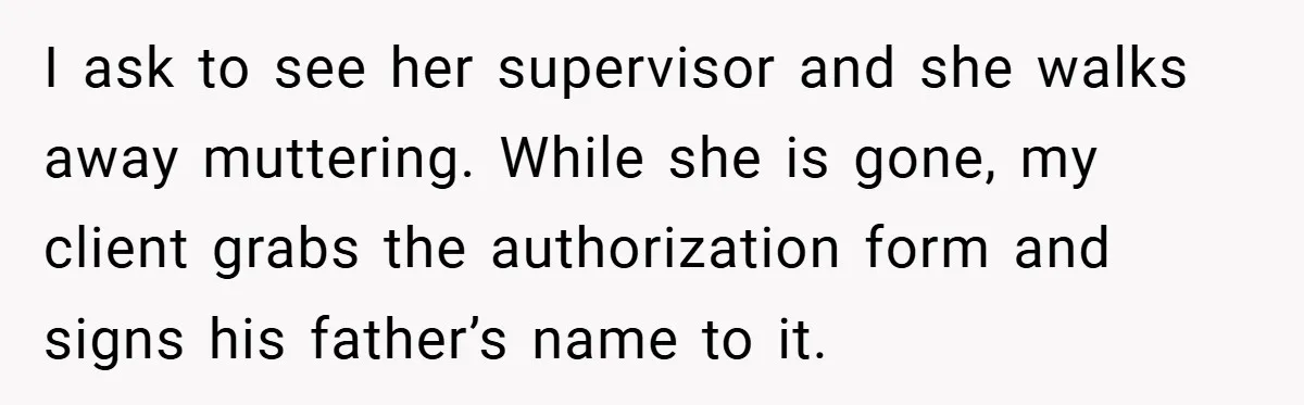 I ask to see her supervisor and she walks away muttering. While she is gone, my client grabs the authorization form and signs his father’s name to it.