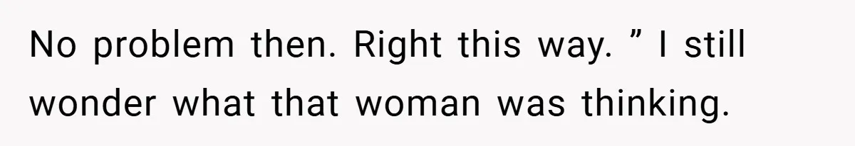 No problem then. Right this way. ” I still wonder what that woman was thinking.