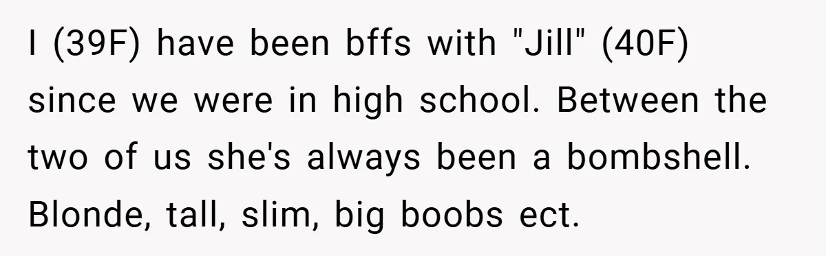 I (39F) have been bffs with "Jill" (40F) since we were in high school. Between the two of us she's always been a bombshell. Blonde, tall, slim, big boobs ect.