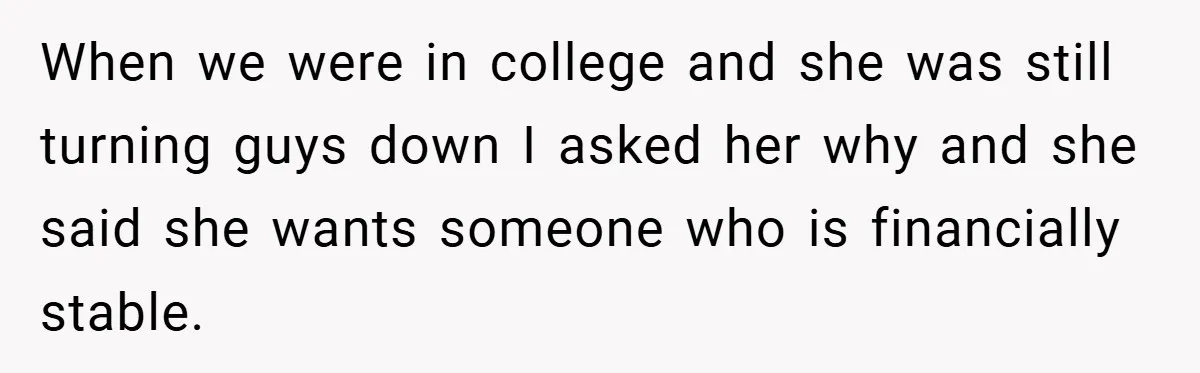 When we were in college and she was still turning guys down I asked her why and she said she wants someone who is financially stable.