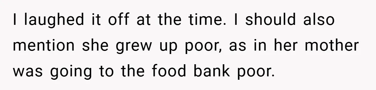 I laughed it off at the time. I should also mention she grew up poor, as in her mother was going to the food bank poor.