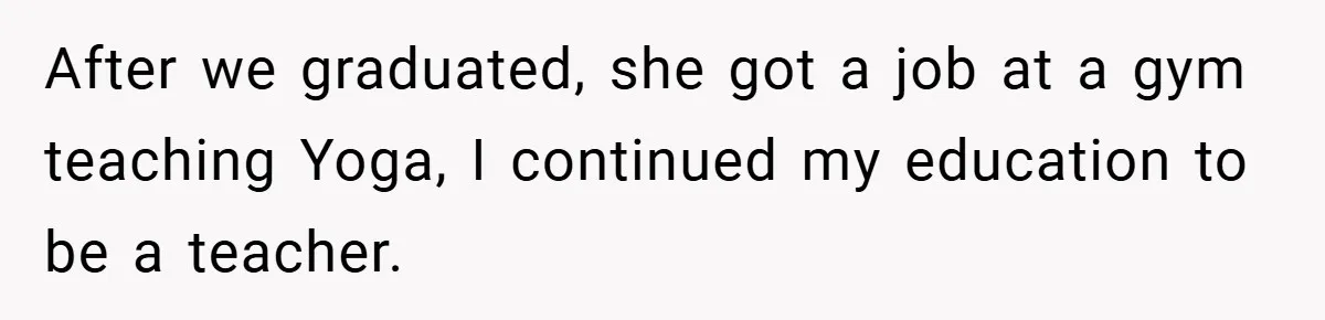 After we graduated, she got a job at a gym teaching Yoga, I continued my education to be a teacher.