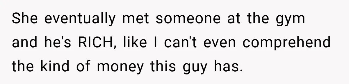 She eventually met someone at the gym and he's RICH, like I can't even comprehend the kind of money this guy has.