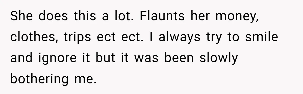 She does this a lot. Flaunts her money, clothes, trips ect ect. I always try to smile and ignore it but it was been slowly bothering me.