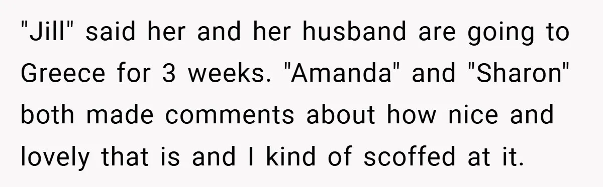 "Jill" said her and her husband are going to Greece for 3 weeks. "Amanda" and "Sharon" both made comments about how nice and lovely that is and I kind of...