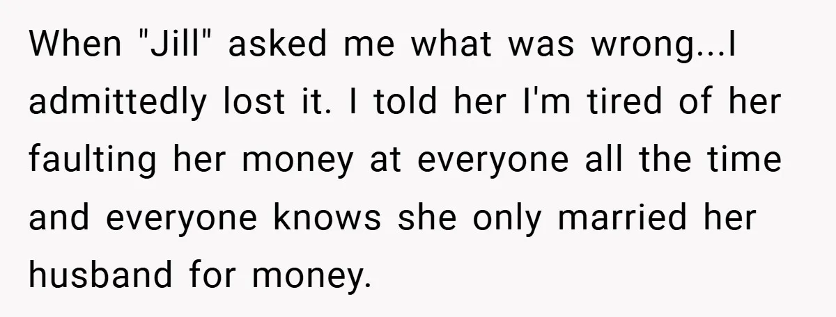 When "Jill" asked me what was wrong...I admittedly lost it. I told her I'm tired of her faulting her money at everyone all the time and everyone knows she only...