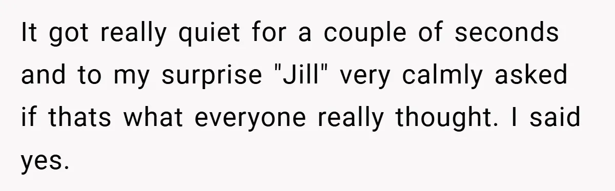 It got really quiet for a couple of seconds and to my surprise "Jill" very calmly asked if thats what everyone really thought. I said yes.