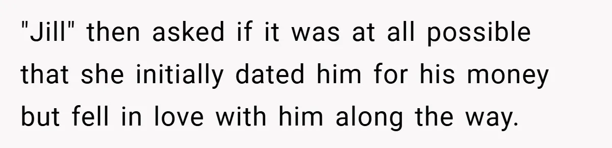 "Jill" then asked if it was at all possible that she initially dated him for his money but fell in love with him along the way.