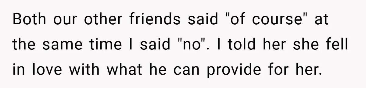 Both our other friends said "of course" at the same time I said "no". I told her she fell in love with what he can provide for her.