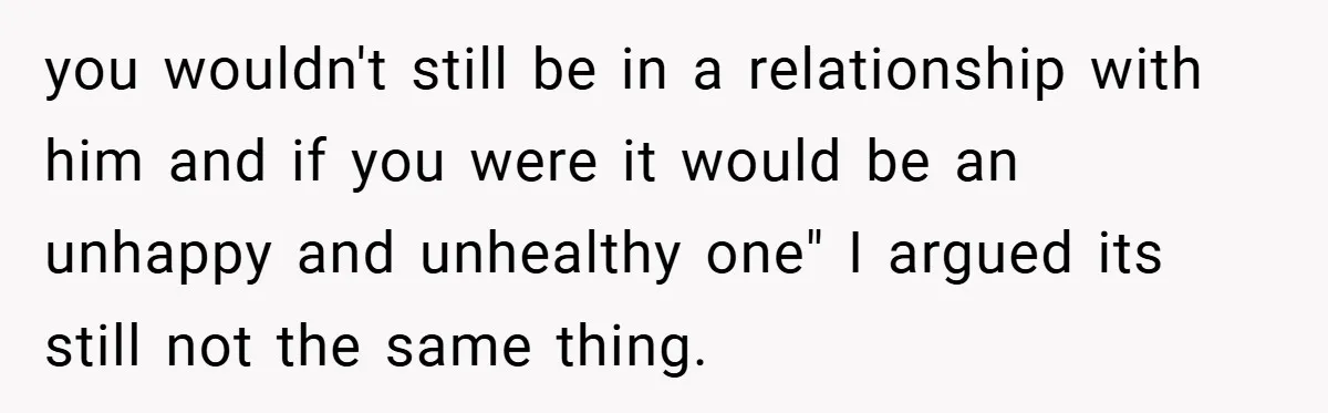 you wouldn't still be in a relationship with him and if you were it would be an unhappy and unhealthy one" I argued its still not the same thing.