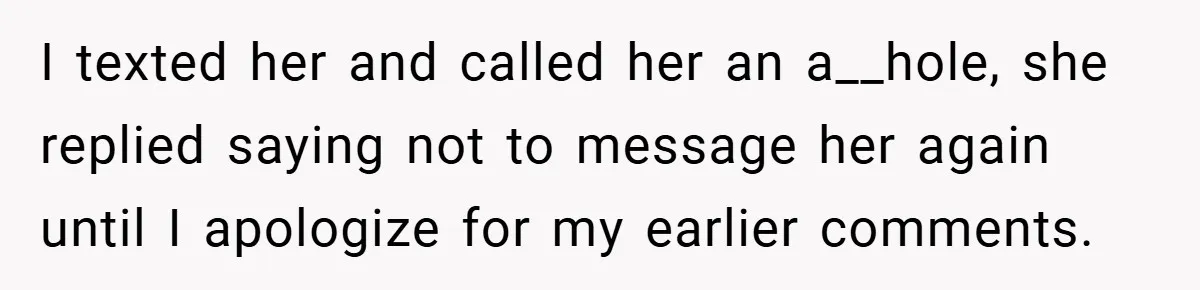 I texted her and called her an a__hole, she replied saying not to message her again until I apologize for my earlier comments.