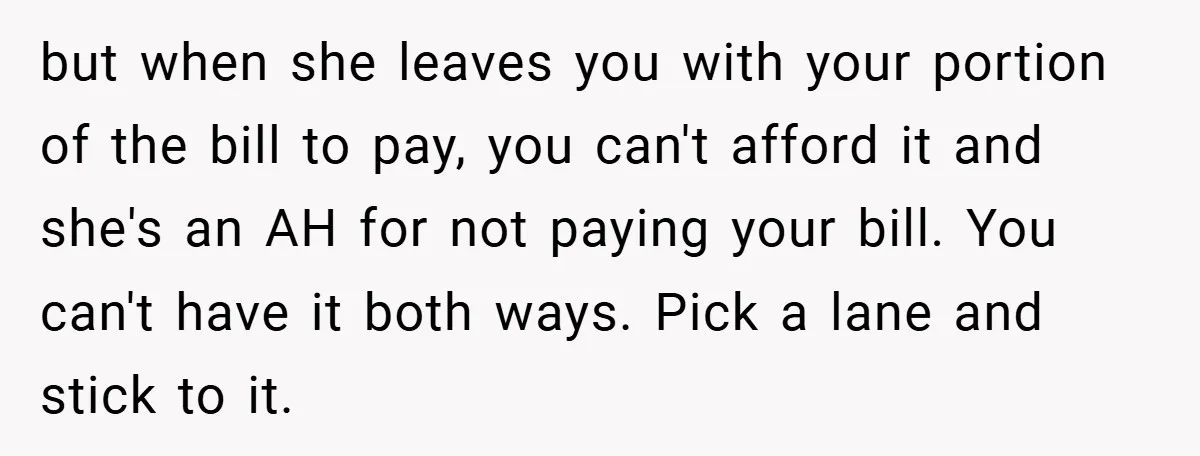 but when she leaves you with your portion of the bill to pay, you can't afford it and she's an AH for not paying your bill. You can't have it...