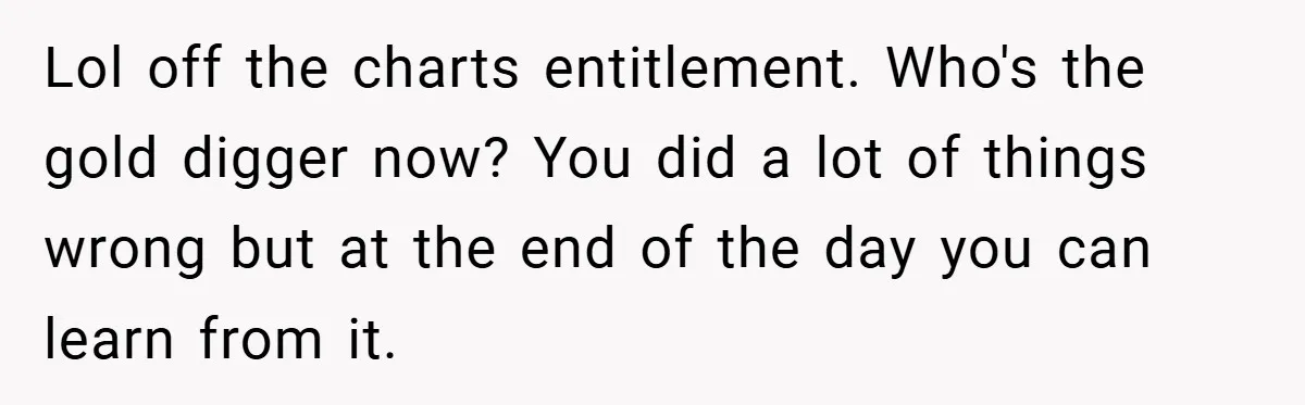 Lol off the charts entitlement. Who's the gold digger now? You did a lot of things wrong but at the end of the day you can learn from it.
