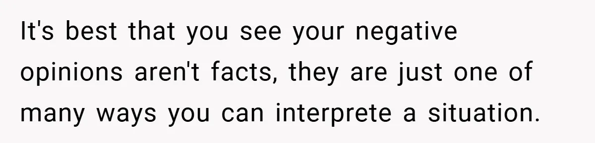 It's best that you see your negative opinions aren't facts, they are just one of many ways you can interprete a situation.