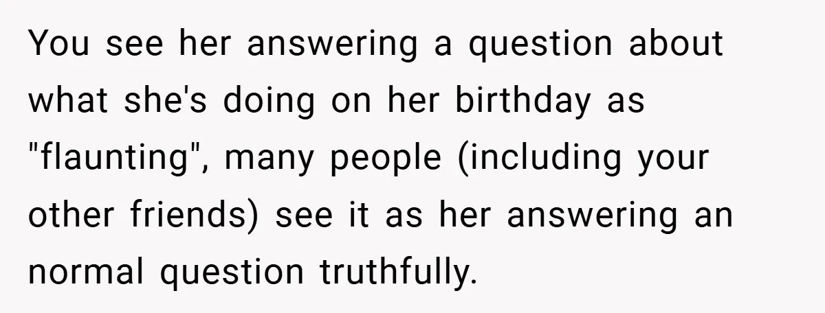 You see her answering a question about what she's doing on her birthday as "flaunting", many people (including your other friends) see it as her answering an normal question truthfully.