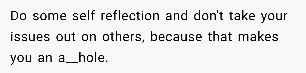 Do some self reflection and don't take your issues out on others, because that makes you an a__hole.