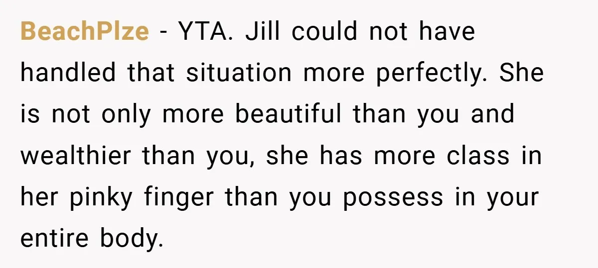 BeachPlze − YTA. Jill could not have handled that situation more perfectly. She is not only more beautiful than you and wealthier than you, she has more class in her...