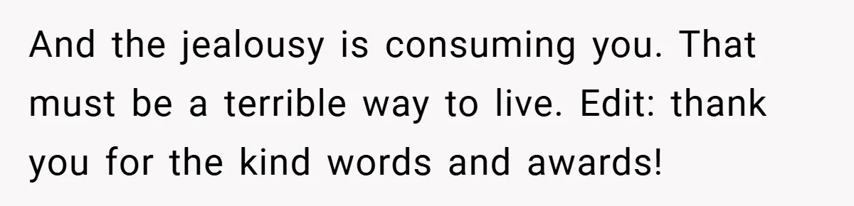 And the jealousy is consuming you. That must be a terrible way to live. Edit: thank you for the kind words and awards!