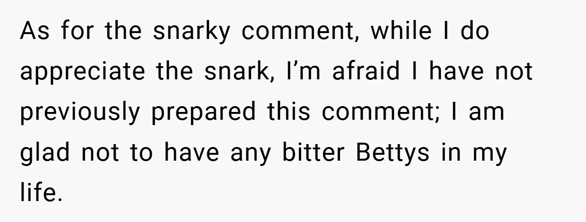 As for the snarky comment, while I do appreciate the snark, I’m afraid I have not previously prepared this comment; I am glad not to have any bitter Bettys in...