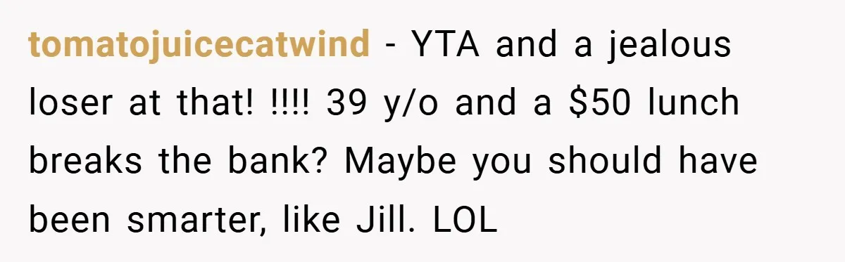 tomatojuicecatwind − YTA and a jealous loser at that! !!!! 39 y/o and a $50 lunch breaks the bank? Maybe you should have been smarter, like Jill. LOL