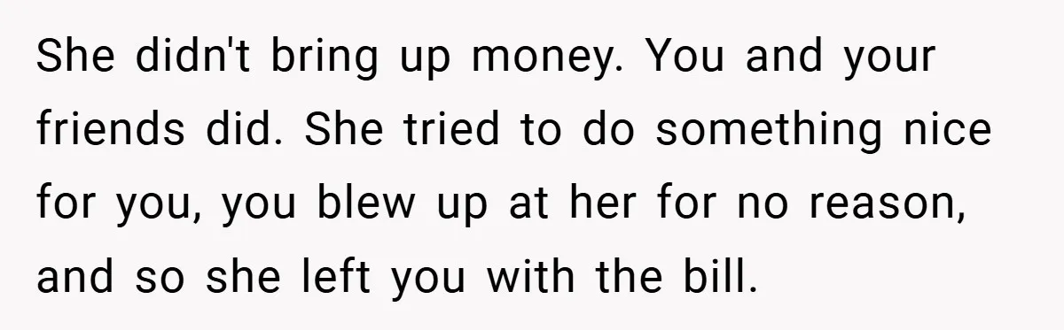 She didn't bring up money. You and your friends did. She tried to do something nice for you, you blew up at her for no reason, and so she left...
