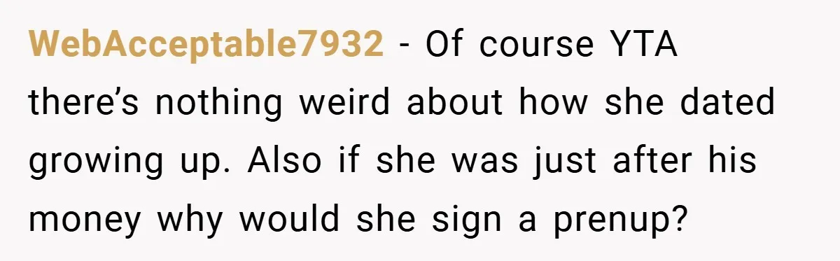 WebAcceptable7932 − Of course YTA there’s nothing weird about how she dated growing up. Also if she was just after his money why would she sign a prenup?