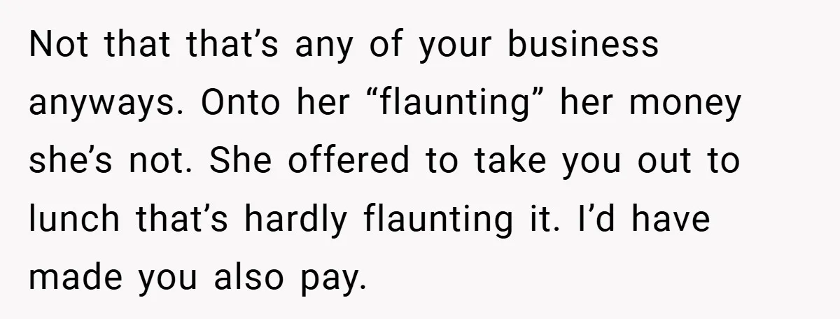 Not that that’s any of your business anyways. Onto her “flaunting” her money she’s not. She offered to take you out to lunch that’s hardly flaunting it. I’d have made...