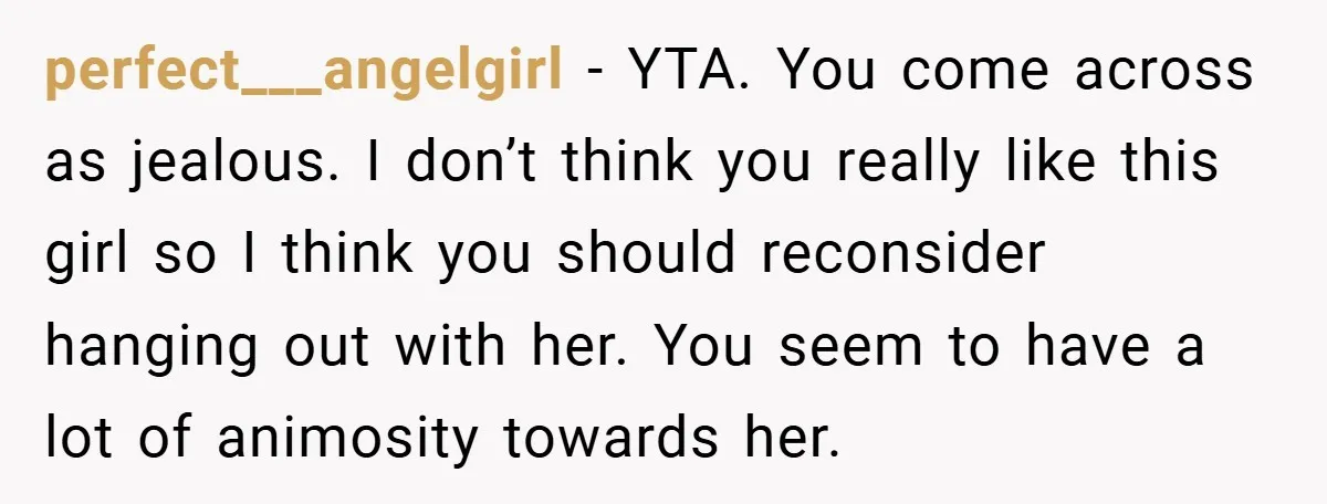 perfect___angelgirl − YTA. You come across as jealous. I don’t think you really like this girl so I think you should reconsider hanging out with her. You seem to have...