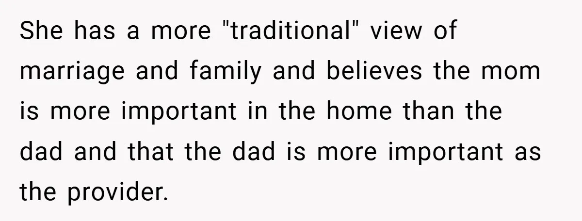 She has a more "traditional" view of marriage and family and believes the mom is more important in the home than the dad and that the dad is more important...