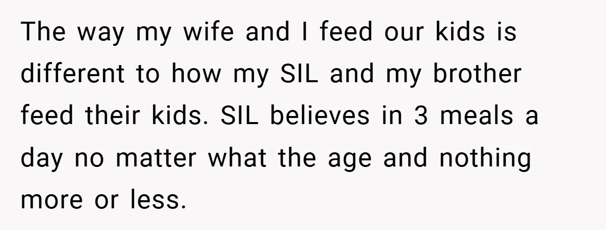 The way my wife and I feed our kids is different to how my SIL and my brother feed their kids. SIL believes in 3 meals a day no matter...