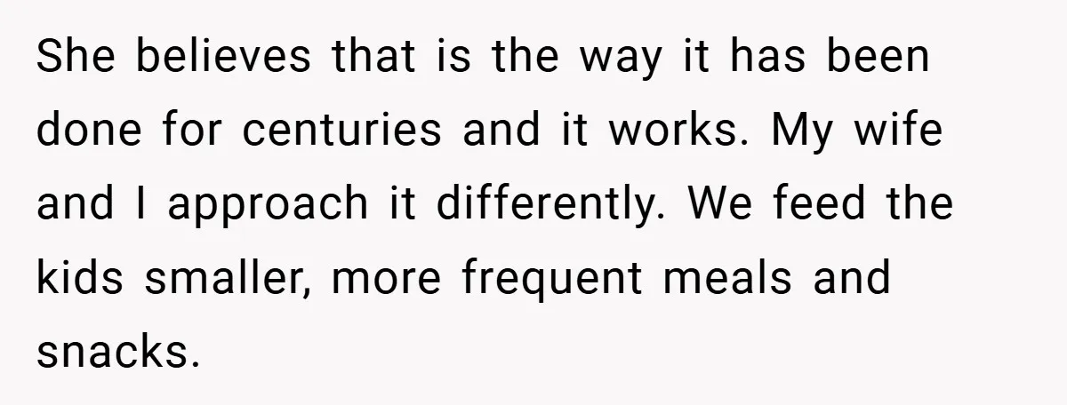 She believes that is the way it has been done for centuries and it works. My wife and I approach it differently. We feed the kids smaller, more frequent meals...